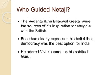 Who Guided Netaji?
 The Vedanta &the Bhagwat Geeta were
the sources of his inspiration for struggle
with the British.
 Bose had clearly expressed his belief that
democracy was the best option for India
 He adored Vivekananda as his spiritual
Guru.
 