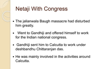 Netaji With Congress
 The jalianwala Baugh massacre had disturbed
him greatly.
 Went to Gandhiji and offered himself to work
for the Indian national congress.
 Gandhiji sent him to Calcutta to work under
deshbandhu Chittaranjan das.
 He was mainly involved in the activities around
Calcutta.
 