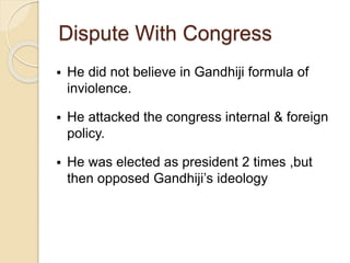 Dispute With Congress
 He did not believe in Gandhiji formula of
inviolence.
 He attacked the congress internal & foreign
policy.
 He was elected as president 2 times ,but
then opposed Gandhiji’s ideology
 