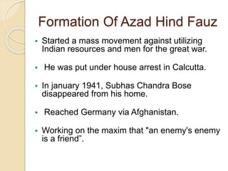 Formation Of Azad Hind Fauz
 Started a mass movement against utilizing
Indian resources and men for the great war.
 He was put under house arrest in Calcutta.
 In january 1941, Subhas Chandra Bose
disappeared from his home.
 Reached Germany via Afghanistan.
 Working on the maxim that "an enemy's enemy
is a friend”.
 