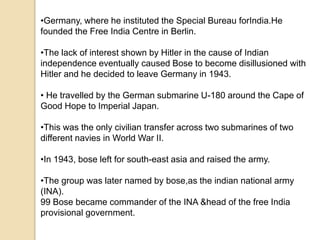 •Germany, where he instituted the Special Bureau forIndia.He
founded the Free India Centre in Berlin.
•The lack of interest shown by Hitler in the cause of Indian
independence eventually caused Bose to become disillusioned with
Hitler and he decided to leave Germany in 1943.
• He travelled by the German submarine U-180 around the Cape of
Good Hope to Imperial Japan.
•This was the only civilian transfer across two submarines of two
different navies in World War II.
•In 1943, bose left for south-east asia and raised the army.
•The group was later named by bose,as the indian national army
(INA).
99 Bose became commander of the INA &head of the free India
provisional government.
 