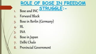ROLE OF BOSE IN FREEDOM
STRUGGLE:-
1. Bose and INC
2. Forward Block
3. Bose in Berlin (Germany)
4. IIL
5. INA
6. Bose in Japan
7. Delhi Chalo
8. Provincial Government
 