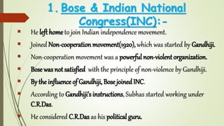 1. Bose & Indian National
Congress(INC):-
 He left home to join Indian independence movement.
 Joined Non-cooperation movement(1920),which was started by Gandhiji.
 Non-cooperation movement was a powerful non-violent organization.
 Bose was not satisfied with the principle of non-violence by Gandhiji.
 By the influence of Gandhiji, Bose joinedINC.
 According to Gandhiji’s instructions, Subhas started working under
C.R.Das.
 He considered C.R.Das as his political guru.
 