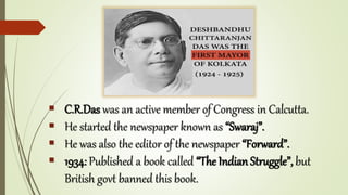  C.R.Das was an active member of Congress in Calcutta.
 He started the newspaper known as “Swaraj”.
 He was also the editor of the newspaper “Forward”.
 1934: Published a book called “The Indian Struggle”, but
British govt banned this book.
 