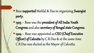  Bose supported Motilal & Das in organising Swarajist
party.
 1923 – Bose was the president of All India Youth
Congress and also secretary of Bengal state Congress.
 1924 – Bose was appointed as CEO (Chief Executive
Officer) of Calcutta by C.R.Das & at the same time
C.R.Das was elected as the Mayor of Calcutta.
 