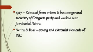 1927 – Released from prison & became general
secretary of Congress party and worked with
Jawaharlal Nehru.
Nehru & Bose – young and extremist elements of
INC.
 
