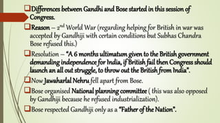 Differences between Gandhi and Bose started in this session of
Congress.
Reason – 2nd World War (regarding helping for British in war was
accepted by Gandhiji with certain conditions but Subhas Chandra
Bose refused this.)
Resolution – “A 6 months ultimatum given to the British government
demanding independence for India, if British fail then Congress should
launch an all out struggle, to throw out the British from India”.
Now Jawaharlal Nehru fell apart from Bose.
Bose organised National planning committee ( this was also opposed
by Gandhiji because he refused industrialization).
Bose respected Gandhiji only as a “Father of the Nation”.
 