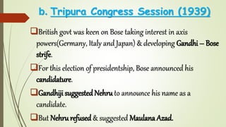 b. Tripura Congress Session (1939)
British govt was keen on Bose taking interest in axis
powers(Germany, Italy and Japan) & developing Gandhi – Bose
strife.
For this election of presidentship, Bose announced his
candidature.
Gandhiji suggested Nehru to announce his name as a
candidate.
But Nehru refused & suggested Maulana Azad.
 