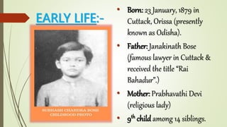 EARLY LIFE:-
• Born: 23 January, 1879 in
Cuttack, Orissa (presently
known as Odisha).
• Father: Janakinath Bose
(famous lawyer in Cuttack &
received the title “Rai
Bahadur”.)
• Mother: Prabhavathi Devi
(religious lady)
• 9th child among 14 siblings.
 