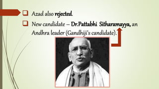  Azad also rejected.
 New candidate – Dr.Pattabhi Sitharamayya, an
Andhra leader (Gandhiji’s candidate).
 