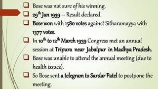  Bose was not sure of his winning.
 29th Jan 1939 – Result declared.
 Bose won with 1580 votes against Sitharamayya with
1377 votes.
 In 10th to 12th March 1939 Congress met an annual
session at Tripura near Jabalpur in Madhya Pradesh.
 Bose was unable to attend the annual meeting (due to
health issues).
 So Bose sent a telegramto Sardar Patel to postpone the
meeting.
 