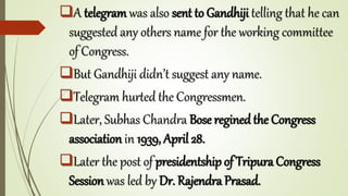 A telegram was also sent to Gandhiji telling that he can
suggested any others name for the working committee
of Congress.
But Gandhiji didn’t suggest any name.
Telegram hurted the Congressmen.
Later, Subhas Chandra Bose regined the Congress
association in 1939, April 28.
Later the post of presidentship of Tripura Congress
Session was led by Dr. Rajendra Prasad.
 