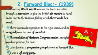 2. Forward Bloc:- (1939)
Clouds of WorldWar II were on the horizon and he
brought a resolution to give the British six months to hand
India over to the Indians, failing which there wouldbe a
revolt.
There was much opposition to his rigid stand, and he
resigned from the post of president.
The resolution of Haripura Congress session brought
much opposition for Bose.
Later formed a progressive groupknown as ForwardBloc.
It was a left-wing party.
 