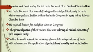 Founder and President of the All India Forward Bloc : Subhas Chandra Bose.
All India Forward Bloc was a left-wing nationalist political party in India
which emerged as a faction within the India Congress in 1939, led by Subhas
Chandra Bose.
He was well known for his leftist views in Congress.
 The prime objective of the Froward Bloc was to bring all radical elements of
the Congress party.
So that he could spread the meaning of complete independence of India
with adherence of the application of principles of equality and social justice.
 