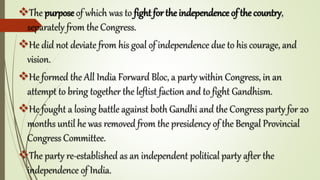 The purpose of which was to fight for the independence of the country,
separately from the Congress.
He did not deviate from his goal of independence due to his courage, and
vision.
He formed the All India Forward Bloc, a party within Congress, in an
attempt to bring together the leftist faction and to fight Gandhism.
He fought a losing battle against both Gandhi and the Congress party for 20
months until he was removed from the presidency of the Bengal Provincial
Congress Committee.
The party re-established as an independent political party after the
independence of India.
 
