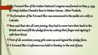 The ForwardBloc of the Indian National Congress was formedon May 3, 1939
by Netaji Subhas Chandra Bose in Makur Unnao , Uttar Pradesh,
The formation of the Forward Bloc was announced to the public at a rally in
Calcutta.
Bose saidthat who all were joining, they had to never turn their back to the
British and must fill the pledge formby cutting theirfinger andsigning it
with their blood.
First of all, seventeen young girls came up and signed the pledge form.
A Forward Bloc Conference was held in Bombay in the end of June.
 