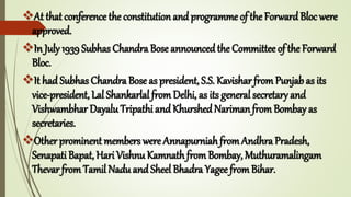 At that conference the constitution and programme of the ForwardBloc were
approved.
In July 1939 Subhas Chandra Bose announcedthe Committee of the Forward
Bloc.
It had Subhas Chandra Bose as president, S.S. Kavishar fromPunjab as its
vice-president, Lal Shankarlal from Delhi, as its general secretary and
Vishwambhar Dayalu Tripathi and Khurshed Nariman fromBombay as
secretaries.
Other prominent members were AnnapurniahfromAndhra Pradesh,
Senapati Bapat, Hari Vishnu Kamnath from Bombay, Muthuramalingam
Thevar from Tamil Nadu and Sheel Bhadra Yagee fromBihar.
 