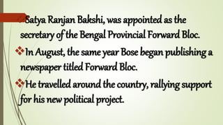 Satya Ranjan Bakshi, was appointed as the
secretary of the Bengal Provincial Forward Bloc.
In August, the same year Bose began publishing a
newspaper titled Forward Bloc.
He travelled around the country, rallying support
for his new political project.
 