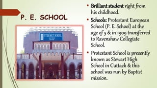 • Brilliant student right from
his childhood.
• Schools: Protestant European
School (P. E. School) at the
age of 5 & in 1909 transferred
to Ravenshaw Collegiate
School.
• Protestant School is presently
known as Stewart High
School in Cuttack & this
school was run by Baptist
mission.
P. E. SCHOOL
 