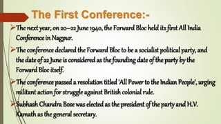 The First Conference:-
The next year, on 20–22 June 1940, the ForwardBloc held its first All India
Conference in Nagpur.
The conference declaredthe ForwardBloc to be a socialist political party, and
the date of 22 June is consideredas the founding date of the party by the
ForwardBloc itself.
The conference passeda resolution titled'All Power to the Indian People', urging
militant action for struggle against British colonial rule.
Subhash Chandra Bose was electedas the president of the party and H.V.
Kamath as the general secretary.
 