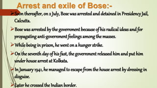 Arrest and exile of Bose:-
Soon thereafter, on 2 July, Bose was arrestedanddetainedin Presidency Jail,
Calcutta.
Bose was arrested by the government because of his radical ideas andfor
propagating anti-government feelings among the masses.
While being in prison, he went on a hunger strike.
On the seventh day of his fast, the government releasedhimandput him
under house arrest at Kolkata.
In January 1941, he managedto escape fromthe house arrest by dressing in
disguise.
Later he crossedthe Indian border.
 