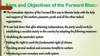 Aims and Objectives of the Forward Bloc:-
The immediate objective of the ForwardBloc was to liberate India with the help
andsupport of the workers, peasants, youth and all the other radical
organisations.
It was laiddown that after attaining independence, the party would work for
establishing a socialist society in the country by adopting the following measures:
Abolishing the zamindari system
Making the right to work the fundamental right of citizens
Providing several medical andeconomic benefits to workers
Introducing a new monetary andcredit system
 