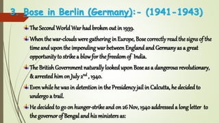 3. Bose in Berlin (Germany):- (1941-1943)
The Second World War had broken out in 1939.
When the war-clouds were gathering in Europe, Bose correctly readthe signs of the
time and upon the impendingwar between Englandand Germany as a great
opportunity to strike a blowfor the freedomof India.
The BritishGovernment naturally lookeduponBose as a dangerous revolutionary,
& arrested himon July 2nd , 1940.
Evenwhilehe was in detention in the Presidency jail in Calcutta, he decidedto
undergo a trail.
He decided to go on hunger-strike and on 26 Nov, 1940 addresseda long letter to
the governor of Bengal and his ministers as:
 