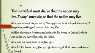 “
”
The individual must die, so that the nation may
live. Today I must die, so that the nation may live.
He commenced his fast on 29 Nov, 1940, but he developed alarmimg
symptoms, so the govt released him on 5 Dec.
After his release, he remained quietly in his house in Cuttack, which
was under the surveillance by the Police.
He was last seen there on 16 Jan, 1941.
He left his house on 17 Jan, 1941 @ about 1.25 A.M. & proceeded in car
to Gomoh.
 