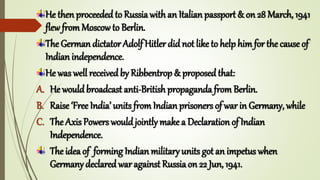 He then proceeded to Russiawith an Italian passport & on 28 March, 1941
flew fromMoscow to Berlin.
The German dictator Adolf Hitler did not like to help him for the cause of
Indian independence.
He was well receivedby Ribbentrop & proposed that:
A. He wouldbroadcast anti-British propaganda from Berlin.
B. Raise ‘Free India’ units fromIndian prisoners of war in Germany, while
C. The Axis Powers wouldjointly make a Declaration of Indian
Independence.
The idea of forming Indian military units got an impetus when
Germany declaredwar against Russiaon 22 Jun, 1941.
 