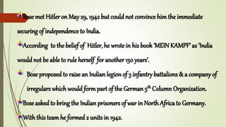 Bose met Hitler on May 29, 1942 but could not convince him the immediate
securing of independence to India.
According to the belief of Hitler, he wrote in his book ‘MEIN KAMPF’ as ‘India
would not be able to rule herself for another 150 years’.
Bose proposed to raise an Indian legion of 3 infantry battalions & a company of
irregulars which would form part of the German 5th Column Organization.
Bose asked to bring the Indian prisoners of war in North Africa to Germany.
With this team he formed 2 units in 1942.
 
