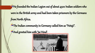 He foundedthe Indian Legion out of about 4500 Indian soldiers who
were in the British army and had been taken prisoners by the Germans
from North Africa.
The Indian community in Germany called himas “Netaji”.
And greetedhim with ‘Jai Hind’.
 