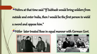 Nehru at that time said “If Subhash would bring soldiers from
outside and enter India, then I would be the first person to wield
a sword and oppose him.”
Hitler later treated Bose in equal manner with German Govt.
 