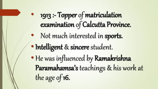 • 1913 :- Topper of matriculation
examination of Calcutta Province.
• Not much interested in sports.
•Intelligent & sincere student.
•He was influenced by Ramakrishna
Paramahamsa’s teachings & his work at
the age of 16.
 