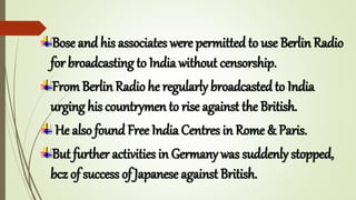 Bose and his associates were permitted to use Berlin Radio
for broadcasting to India without censorship.
From Berlin Radio he regularly broadcasted to India
urging his countrymen to rise against the British.
He also found Free India Centres in Rome & Paris.
But further activities in Germany was suddenly stopped,
bcz of success of Japanese against British.
 