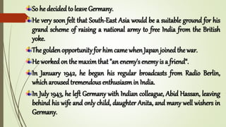 So he decided to leave Germany.
He very soon felt that South-East Asia would be a suitable ground for his
grand scheme of raising a national army to free India from the British
yoke.
The golden opportunity for himcame when Japan joined the war.
He worked on the maximthat "an enemy's enemy is a friend“.
In January 1942, he began his regular broadcasts from Radio Berlin,
which aroused tremendous enthusiasmin India.
In July 1943, he left Germany with Indian colleague, Abid Hassan, leaving
behind his wife and only child, daughter Anita, and many well wishers in
Germany.
 