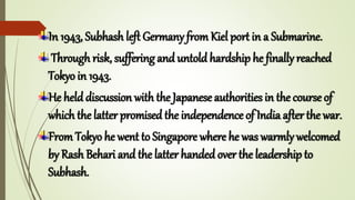 In 1943, Subhash left Germany from Kiel port in a Submarine.
Through risk, suffering and untold hardship he finally reached
Tokyo in 1943.
He held discussion with the Japanese authorities in the course of
which the latter promised the independence of India after the war.
From Tokyo he went to Singapore where he was warmly welcomed
by Rash Behari and the latter handed over the leadership to
Subhash.
 