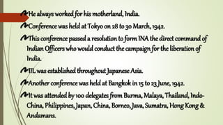 He always workedfor his motherland, India.
Conference was held at Tokyo on 28 to 30 March, 1942.
This conference passeda resolution to form INA the direct command of
Indian Officers who wouldconduct the campaign for the liberation of
India.
IIL was establishedthroughout Japanese Asia.
Another conference was held at Bangkok in 15 to 23 June, 1942.
It was attendedby 100 delegates from Burma, Malaya, Thailand, Indo-
China, Philippines, Japan, China, Borneo, Java, Sumatra, Hong Kong &
Andamans.
 