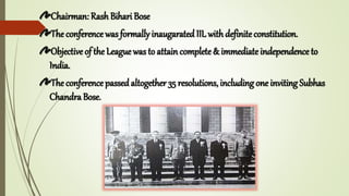 Chairman: Rash Bihari Bose
The conference was formally inaugarated IIL withdefiniteconstitution.
Objective of the League was to attain complete& immediateindependence to
India.
The conference passedaltogether 35 resolutions, including one inviting Subhas
Chandra Bose.
 