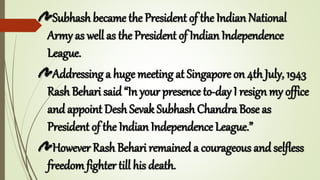 Subhash became the President of the Indian National
Army as well as the President of Indian Independence
League.
Addressing a huge meeting at Singapore on 4th July, 1943
Rash Behari said “In your presence to-day I resign my office
and appoint Desh Sevak Subhash Chandra Bose as
President of the Indian Independence League.”
However Rash Behari remained a courageous and selfless
freedomfighter till his death.
 