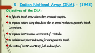 5. Indian National Army (INA):- (1942)
Objectives of the INA:
To fight the Britisharmy withmodern arms and weapons.
To organise Indians living abroad and plan an armed revolutionagainst the British
Government.
To organise the Provisional Government of Free India
To mobilise man power and money for war against the British
The motto of the INA was “Unity, faithand sacrifice”.
 