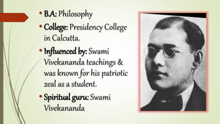 • B.A: Philosophy
• College: Presidency College
in Calcutta.
• Influenced by: Swami
Vivekananda teachings &
was known for his patriotic
zeal as a student.
• Spiritual guru: Swami
Vivekananda
 