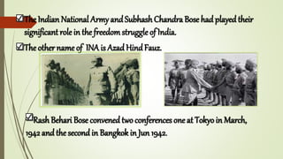 The Indian National Army andSubhash Chandra Bose had playedtheir
significant role in the freedomstruggle of India.
The other name of INA is Azad HindFauz.
Rash Behari Bose convenedtwo conferences one at Tokyo in March,
1942 andthe secondin Bangkok in Jun 1942.
 