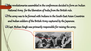 The revolutionaries assembled in the conferences decided to forman Indian
National Army for the liberation of India fromthe Britishrule.
The army was to be formed withIndians in the South-East Asian Countries
and Indian soldiers of the BritishArmy captured by the Japanese.
Capt. Mohan Singh was primarily responsible for raising the army.
 
