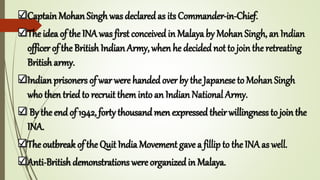 Captain Mohan Singh was declared as its Commander-in-Chief.
The idea of the INA was first conceived in Malaya by Mohan Singh, an Indian
officer of the British Indian Army, when he decided not to join the retreating
British army.
Indian prisoners of war were handed over by the Japanese to Mohan Singh
who then tried to recruit theminto an Indian National Army.
By the endof 1942, forty thousandmen expressedtheirwillingness to jointhe
INA.
The outbreak of the Quit India Movement gave a fillip to the INAas well.
Anti-British demonstrations were organizedin Malaya.
 