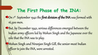 The First Phase of the INA:
On 1st September 1942 the first division of the INA was formed with
16,300 men.
But, by December 1942, serious differences emerged between the
Indian army officers led by Mohan Singh and the Japanese over the
role that the INA was to play.
Mohan Singh and Niranjan Singh Gill, the senior-most Indian
officer to join the INA, were arrested.
 