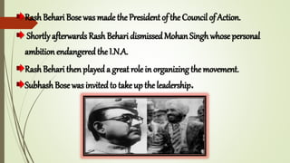 Rash Behari Bose was made the President of the Council of Action.
Shortly afterwards Rash Behari dismissedMohan Singhwhose personal
ambition endangered the I.N.A.
Rash Behari then playeda great role in organizing the movement.
SubhashBose was invitedto take up the leadership.
 