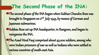 The Second Phase of the INA:
The second phase of the INA began when Subhas Chandra Bose was
brought to Singapore on 2nd July 1943, by means of German and
Japanese submarines.
Subhas Bose set up INA headquarter, in Rangoon, and began to
reorganize the INA.
The Azad Hind Fauj comprised about 45,000 soldiers, among who
were Indian prisoners of war as well as Indians who were settled in
various countries of south-east Asia.
 