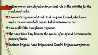 Indian women also played an important role in the activities for the
freedom of India.
A women’s regiment of Azad HindFauj was formed, which was
under the command of CaptainLakshmi Swaminathan.
It was called the Rani Jhansi regiment.
The Azad Hind Fauj became the symbol of unity and heroism to the
people of India.
Subhash Brigade, Azad Brigade and Gandhi Brigade were formed.
 