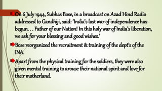 On 6 July 1944, Subhas Bose, in a broadcast on Azad Hind Radio
addressed to Gandhiji, said: ‘India’s last war of independence has
begun. . . Father of our Nation! In this holy war of India’s liberation,
we ask for your blessing and good wishes.’
Bose reorganized the recruitment & training of the dept’s of the
INA.
Apart from the physical training for the soldiers, they were also
given mental training to arouse their national spirit and love for
their motherland.
 