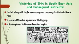 Victories of INA in South East Asia
and Subsequent Retreats:
TheINA along with the Japanese army over ran many territories in South
Asia.
It capturedMowdok, a place near Chittagong.
It then capturedKohimaandreached Imphal.
 